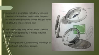 • Behance is a great place to find new work and
creative inspiration from top industrial designers.
But with so many people to browse through, it can
be difficult to know where to start.
• So to make things easy for you, we've done the
hard work and picked 12 of the top industrial
designers' portfolios.
• These designers are busy reinventing the design of
products such as furniture, gadgets,
 