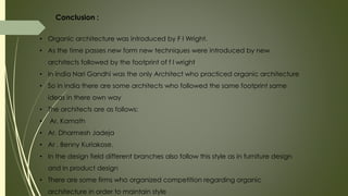 Conclusion :
• Organic architecture was introduced by F l Wright.
• As the time passes new form new techniques were introduced by new
architects followed by the footprint of f l wright
• In india Nari Gandhi was the only Architect who practiced organic architecture
• So in india there are some architects who followed the same footprint same
ideas in there own way
• The architects are as follows:
• Ar. Kamath
• Ar. Dharmesh Jadeja
• Ar . Benny Kuriakose.
• In the design field different branches also follow this style as in furniture design
and in product design
• There are some firms who organized competition regarding organic
architecture in order to maintain style
 