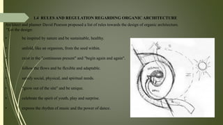 1.4 RULES AND REGULATION REGARDING ORGANIC ARCHITECTURE
Architect and planner David Pearson proposed a list of rules towards the design of organic architecture.
"Let the design:
• be inspired by nature and be sustainable, healthy.
• unfold, like an organism, from the seed within.
• exist in the "continuous present" and "begin again and again".
• follow the flows and be flexible and adaptable.
• satisfy social, physical, and spiritual needs.
• "grow out of the site" and be unique.
• celebrate the spirit of youth, play and surprise.
• express the rhythm of music and the power of dance.
 