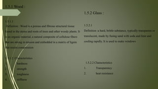 1.5.1 Wood :
1.5.1.1
Definition : Wood is a porous and fibrous structural tissue
found in the stems and roots of trees and other woody plants. It
is an organic material, a natural composite of cellulose fibers
that are strong in tension and embedded in a matrix of lignin
that resists compression
1.5.1.2 Characteristics
1. hardness
2. strength
3. toughness
4. stiffness
1.5.2 Glass :
1.5.2.1
Definition :a hard, brittle substance, typically transparent or
translucent, made by fusing sand with soda and lime and
cooling rapidly. It is used to make windows
1.5.2.2 Characteristics
1. Transparency
2. heat resistance
 