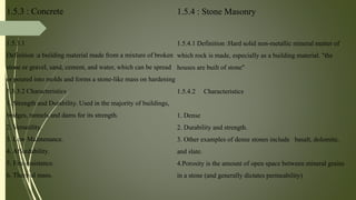 1.5.3 : Concrete
1.5.3.1
Definition :a building material made from a mixture of broken
stone or gravel, sand, cement, and water, which can be spread
or poured into molds and forms a stone-like mass on hardening
1.5.3.2 Characteristics
1. Strength and Durability. Used in the majority of buildings,
bridges, tunnels and dams for its strength.
2. Versatility.
3. Low Maintenance.
4. Affordability.
5. Fire-resistance.
6. Thermal mass.
1.5.4 : Stone Masonry
1.5.4.1 Definition :Hard solid non-metallic mineral matter of
which rock is made, especially as a building material. "the
houses are built of stone"
1.5.4.2 Characteristics
1. Dense
2. Durability and strength.
3. Other examples of dense stones include basalt, dolomite,
and slate.
4.Porosity is the amount of open space between mineral grains
in a stone (and generally dictates permeability)
 