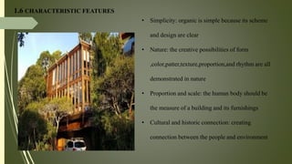 1.6 CHARACTERISTIC FEATURES
• Simplicity: organic is simple because its scheme
and design are clear
• Nature: the creative possibilities of form
,color,patter,texture,proportion,and rhythm are all
demonstrated in nature
• Proportion and scale: the human body should be
the measure of a building and its furnishings
• Cultural and historic connection: creating
connection between the people and environment
 