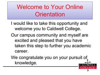 Welcome to Your Online
        Orientation
I would like to take this opportunity and
  welcome you to Caldwell College.
Our campus community and myself are
  excited and pleased that you have
  taken this step to further you academic
  career.
We congratulate you on your pursuit of
  knowledge.
 