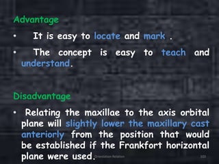 Advantage
• It is easy to locate and mark .
• The concept is easy to teach and
understand.
Disadvantage
• Relating the maxillae to the axis orbital
plane will slightly lower the maxillary cast
anteriorly from the position that would
be established if the Frankfort horizontal
plane were used.Orientation Relation 103
 