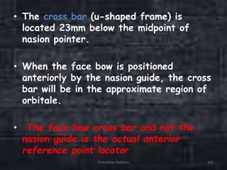 • The cross bar (u-shaped frame) is
located 23mm below the midpoint of
nasion pointer.
• When the face bow is positioned
anteriorly by the nasion guide, the cross
bar will be in the approximate region of
orbitale.
• The face bow cross bar and not the
nasion guide is the actual anterior
reference point locator
Orientation Relation 105
 
