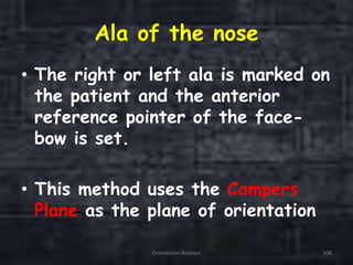 Ala of the nose
• The right or left ala is marked on
the patient and the anterior
reference pointer of the face-
bow is set.
• This method uses the Campers
Plane as the plane of orientation
Orientation Relation 108
 