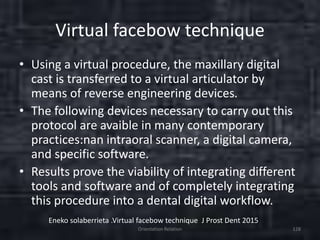 Virtual facebow technique
• Using a virtual procedure, the maxillary digital
cast is transferred to a virtual articulator by
means of reverse engineering devices.
• The following devices necessary to carry out this
protocol are avaible in many contemporary
practices:nan intraoral scanner, a digital camera,
and specific software.
• Results prove the viability of integrating different
tools and software and of completely integrating
this procedure into a dental digital workflow.
Orientation Relation 128
Eneko solaberrieta .Virtual facebow technique J Prost Dent 2015
 