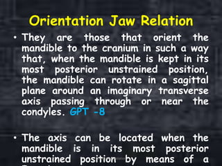 Orientation Jaw Relation
• They are those that orient the
mandible to the cranium in such a way
that, when the mandible is kept in its
most posterior unstrained position,
the mandible can rotate in a sagittal
plane around an imaginary transverse
axis passing through or near the
condyles. GPT -8
• The axis can be located when the
mandible is in its most posterior
unstrained position by means of aOrientation Relation 13
 