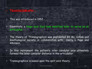 Orientation Relation 140
• TRANSOGRAPH :
• This was introduced in 1952
• Essentially a hinge axis face bow modified later to serve as an
articulator.
• The theory of Transographics was postulated BY Mc Collum and
Gnathological society in collaboration with Harry L Page and
Albinson.
• In this instrument the patient’s inter condylar axis ultimately
formed the inter condylar distance in the articulator.
• Transographics is based upon the split axis theory.
 