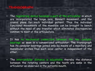 Orientation Relation 141
…TRANSOGRAPH
• The registering device becomes a part of the articulator in which
are incorporated the hinge axis, Bennett movement, and the
cranial plane for each individual patient. Thus the individual
functional movements of the mandible can be brought to bench
without the need of any transfer which eliminates discrepancies
common to most of the articulators.
• It has no mechanical connection between the two condylar
bearings as seen in a conventional articulator. The transograph
has its condylar bearings joined only by means of a maxillary and
mandibular arches.Thus each axial center is independent of the
other.
• The intercondylar distance is adjustable thereby the distance
between the rotating centers and the teeth are same in the
articulator as observed in the patients mouth.
 