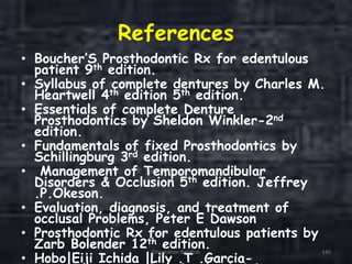 References
• Boucher’S Prosthodontic Rx for edentulous
patient 9th edition.
• Syllabus of complete dentures by Charles M.
Heartwell 4th edition 5th edition.
• Essentials of complete Denture
Prosthodontics by Sheldon Winkler-2nd
edition.
• Fundamentals of fixed Prosthodontics by
Schillingburg 3rd edition.
• Management of Temporomandibular
Disorders & Occlusion 5th edition. Jeffrey
.P.Okeson.
• Evaluation, diagnosis, and treatment of
occlusal Problems, Peter E Dawson
• Prosthodontic Rx for edentulous patients by
Zarb Bolender 12th edition.
• Hobo|Eiji Ichida |Lily .T .Garcia-
Orientation Relation 145
 