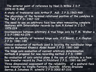 The anterior point of reference by Noel.D.Wilkie J.D.P
1979:41:5:488
A study of transverse axis Arthur F. Aull J.P.D;1963:469
The physiology of the terminal rotational position of the condyles in
the TMJ J.P.D: 1967:122
The need to use an arbitrary face bow when remounting complete
dentures with Intercellular records by Keki.R.Kotwal in J.D.P.
1979:224
Discrepancies between arbitrary & true hinge axis by F.M. Walker a
J.D.P:1980:43:279.
Studies on validity of terminal hinge axis C.C.Beard, J.A.Clayton
J.P.D: 1981:185
Clinical evaluation of methods used in locating the mandibular hinge
axis by Mahmoud Khamics Abdel Razek J.P.D: 1981:369
The hinge axis evaluation of current arbitrary determination
methods & proposal for new recording method J.P.D :1989
Re-evaluation of axis-orbital plane & the use of orbitale in a face
bow transfer record by Jhon H.Pitchford J.P.D.:1991:66:347.
Three dimensional assessment of the reliability of a postural face
bow transfer by Virgillo Ferrario,Chairello Sforza,Graziano
Serrao,& Johannes H. schmitz J.P.D.2002:87:210.Orientation Relation 147
 