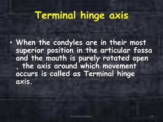 Terminal hinge axis
• When the condyles are in their most
superior position in the articular fossa
and the mouth is purely rotated open
, the axis around which movement
occurs is called as Terminal hinge
axis.
Orientation Relation 19
 