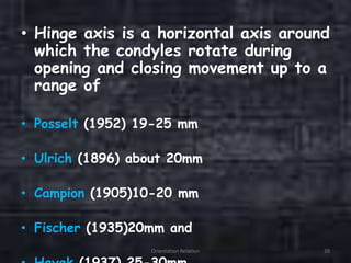 • Hinge axis is a horizontal axis around
which the condyles rotate during
opening and closing movement up to a
range of
• Posselt (1952) 19-25 mm
• Ulrich (1896) about 20mm
• Campion (1905)10-20 mm
• Fischer (1935)20mm and
Orientation Relation 20
 