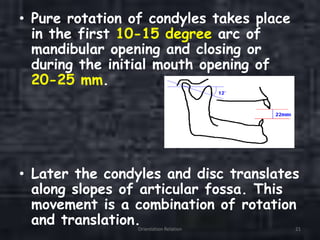 • Pure rotation of condyles takes place
in the first 10-15 degree arc of
mandibular opening and closing or
during the initial mouth opening of
20-25 mm.
• Later the condyles and disc translates
along slopes of articular fossa. This
movement is a combination of rotation
and translation.Orientation Relation 21
 