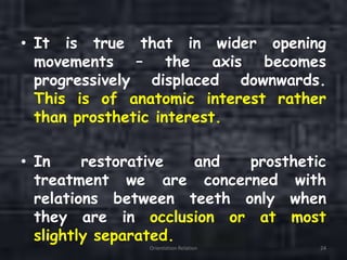 • It is true that in wider opening
movements – the axis becomes
progressively displaced downwards.
This is of anatomic interest rather
than prosthetic interest.
• In restorative and prosthetic
treatment we are concerned with
relations between teeth only when
they are in occlusion or at most
slightly separated.
Orientation Relation 24
 