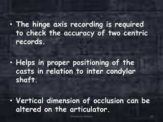 • The hinge axis recording is required
to check the accuracy of two centric
records.
• Helps in proper positioning of the
casts in relation to inter condylar
shaft.
• Vertical dimension of occlusion can be
altered on the articulator.
Orientation Relation 26
 