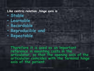 Like centric relation ,hinge axis is
• Stable
• Learnable
• Recordable
• Reproducible and
• Repeatable
Therefore it is used as an important
reference in mounting casts in the
articulator, so that the opening axis of the
articulator coincides with the terminal hinge
axis of the patient.
Orientation Relation 27
 