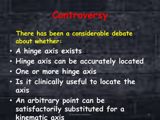 Controversy
There has been a considerable debate
about whether:
• A hinge axis exists
• Hinge axis can be accurately located
• One or more hinge axis
• Is it clinically useful to locate the
axis
• An arbitrary point can be
satisfactorily substituted for a
kinematic axis
Orientation Relation 31
 