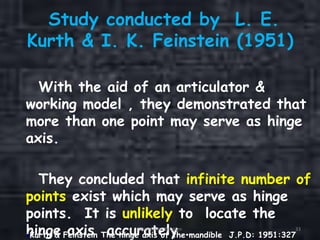 Study conducted by L. E.
Kurth & I. K. Feinstein (1951)
With the aid of an articulator &
working model , they demonstrated that
more than one point may serve as hinge
axis.
They concluded that infinite number of
points exist which may serve as hinge
points. It is unlikely to locate the
hinge axis accurately .Kurth & Feinstein The hinge axis of the mandible J.P.D: 1951:327
Orientation Relation 33
 