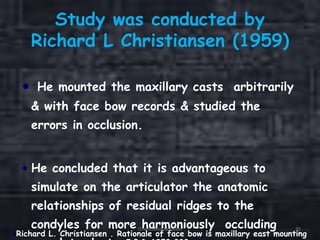 Study was conducted by
Richard L Christiansen (1959)
He mounted the maxillary casts arbitrarily
& with face bow records & studied the
errors in occlusion.
He concluded that it is advantageous to
simulate on the articulator the anatomic
relationships of residual ridges to the
condyles for more harmoniously occluding
Richard L. Christiansen . Rationale of face bow is maxillary east mounting
Orientation Relation 35
 