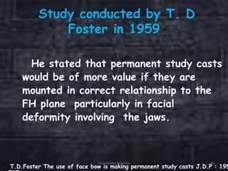 Study conducted by T. D
Foster in 1959
He stated that permanent study casts
would be of more value if they are
mounted in correct relationship to the
FH plane particularly in facial
deformity involving the jaws.
T.D.Foster The use of face bow is making permanent study casts J.D.P : 195
Orientation Relation 36
 