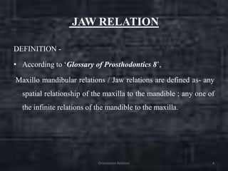 JAW RELATION
DEFINITION -
• According to ‘Glossary of Prosthodontics 8’,
Maxillo mandibular relations / Jaw relations are defined as- any
spatial relationship of the maxilla to the mandible ; any one of
the infinite relations of the mandible to the maxilla.
Orientation Relation 4
 