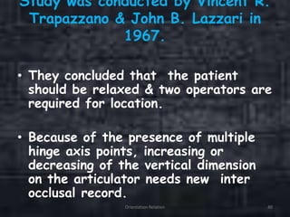 Study was conducted by Vincent R.
Trapazzano & John B. Lazzari in
1967.
• They concluded that the patient
should be relaxed & two operators are
required for location.
• Because of the presence of multiple
hinge axis points, increasing or
decreasing of the vertical dimension
on the articulator needs new inter
occlusal record.
Orientation Relation 40
 