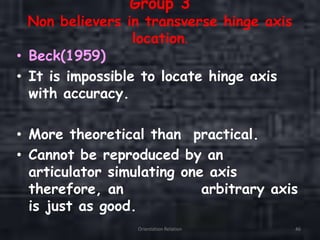 Group 3
Non believers in transverse hinge axis
location.
• Beck(1959)
• It is impossible to locate hinge axis
with accuracy.
• More theoretical than practical.
• Cannot be reproduced by an
articulator simulating one axis
therefore, an arbitrary axis
is just as good.
Orientation Relation 46
 