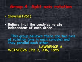 Group 4 Split axis rotation
• Slavens(1961)
• Believe that the condyles rotate
independent of each other.
This group believes there are two axis
of rotation (one in each condyle) and
they parallel each other.
LAWRENCE A.
WEINBERG JPD 9, 936, 1959
Orientation Relation 47
 