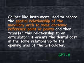 Caliper like instrument used to record
the spatial relationship of the
maxillary arch to some anatomic
reference point or points and then
transfer this relationship to an
articulator; it orients the dental cast
in the same relationship to the
opening axis of the articulator.
GPT-8
Orientation Relation 51
 