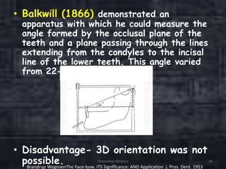 • Balkwill (1866) demonstrated an
apparatus with which he could measure the
angle formed by the occlusal plane of the
teeth and a plane passing through the lines
extending from the condyles to the incisal
line of the lower teeth. This angle varied
from 22-30°.
• Disadvantage- 3D orientation was not
possible. Orientation Relation 54
Brandrup WognsenThe Face-bow. ITS Signlflcance: AND Application j. Pros. Dent. 1953
 