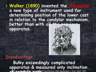 • Walker (1890) invented the clinometer
a new type of instrument used for
determining position of the lower cast
in relation to the condylar mechanism,
better than with all the previous
apparatus.
Disadvantage
Bulky exceedingly complicated
apparatus & measured only inclinationOrientation Relation 57
Brandrup WognsenThe Face-bow. ITS Signlflcance: AND Application j. Pros. Dent. 1953
 