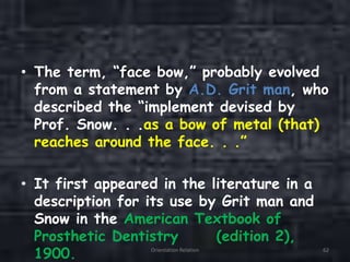 • The term, “face bow,” probably evolved
from a statement by A.D. Grit man, who
described the “implement devised by
Prof. Snow. . .as a bow of metal (that)
reaches around the face. . .”
• It first appeared in the literature in a
description for its use by Grit man and
Snow in the American Textbook of
Prosthetic Dentistry (edition 2),
1900. Orientation Relation 62
 