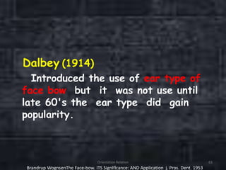 Dalbey (1914)
Introduced the use of ear type of
face bow but it was not use until
late 60's the ear type did gain
popularity.
Orientation Relation 63
Brandrup WognsenThe Face-bow. ITS Signlflcance: AND Application j. Pros. Dent. 1953
 