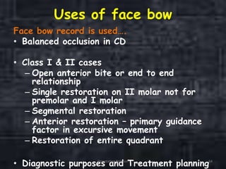 Uses of face bow
Face bow record is used….
• Balanced occlusion in CD
• Class I & II cases
– Open anterior bite or end to end
relationship
– Single restoration on II molar not for
premolar and I molar
– Segmental restoration
– Anterior restoration – primary guidance
factor in excursive movement
– Restoration of entire quadrant
• Diagnostic purposes and Treatment planningOrientation Relation 64
 