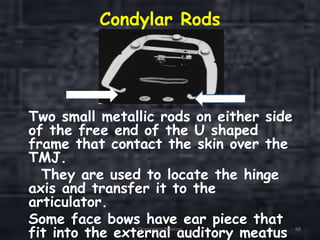 Condylar Rods
Two small metallic rods on either side
of the free end of the U shaped
frame that contact the skin over the
TMJ.
They are used to locate the hinge
axis and transfer it to the
articulator.
Some face bows have ear piece that
fit into the external auditory meatusOrientation Relation 68
 
