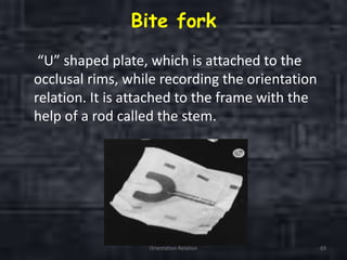 Bite fork
“U” shaped plate, which is attached to the
occlusal rims, while recording the orientation
relation. It is attached to the frame with the
help of a rod called the stem.
Orientation Relation 69
 