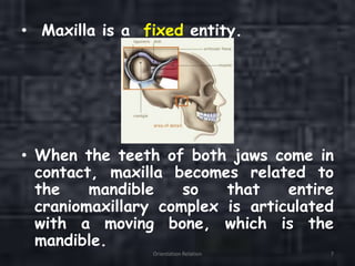 • Maxilla is a fixed entity.
• When the teeth of both jaws come in
contact, maxilla becomes related to
the mandible so that entire
craniomaxillary complex is articulated
with a moving bone, which is the
mandible.
Orientation Relation 7
 
