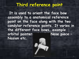 Third reference point
It is used to orient the face bow
assembly to a anatomical reference
point on the face along with the two
condylar reference points. It varies in
the different face bows, example
orbital pointer-orbitale, Nose piece –
Nasion etc.
Orientation Relation 71
 
