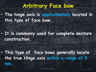 Arbitrary Face bow
• The hinge axis is approximately located in
this type of face bow.
• It is commonly used for complete denture
construction.
• This type of face bows generally locate
the true Hinge axis within a range of 5
mm.
Orientation Relation 74
 
