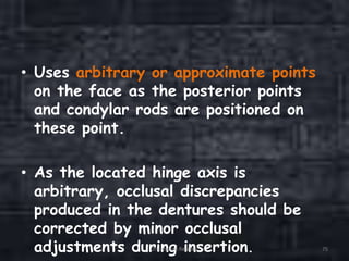 • Uses arbitrary or approximate points
on the face as the posterior points
and condylar rods are positioned on
these point.
• As the located hinge axis is
arbitrary, occlusal discrepancies
produced in the dentures should be
corrected by minor occlusal
adjustments during insertion.Orientation Relation 75
 