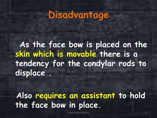 Disadvantage
As the face bow is placed on the
skin which is movable there is a
tendency for the condylar rods to
displace .
Also requires an assistant to hold
the face bow in place.
Orientation Relation 77
 