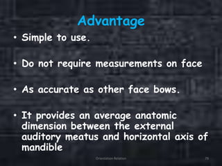 Advantage
• Simple to use.
• Do not require measurements on face
• As accurate as other face bows.
• It provides an average anatomic
dimension between the external
auditory meatus and horizontal axis of
mandible
Orientation Relation 79
 
