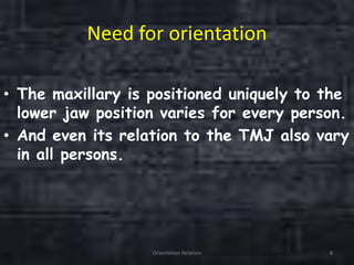 Need for orientation
• The maxillary is positioned uniquely to the
lower jaw position varies for every person.
• And even its relation to the TMJ also vary
in all persons.
Orientation Relation 8
 