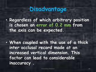 Disadvantage
• Regardless of which arbitrary position
is chosen an error of 0.2 mm from
the axis can be expected.
• When coupled with the use of a thick
inter occlusal record made at an
increased vertical dimension. This
factor can lead to considerable
inaccuracy .
Orientation Relation 80
 