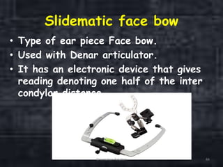 Slidematic face bow
• Type of ear piece Face bow.
• Used with Denar articulator.
• It has an electronic device that gives
reading denoting one half of the inter
condylar distance.
Orientation Relation 84
 