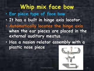 Whip mix face bow
• Ear piece type of face bow
• It has a built in hinge axis locator.
• Automatically locates the hinge axis
when the ear pieces are placed in the
external auditory meatus
• Has a nasion relator assembly with a
plastic nose piece
Orientation Relation 85
 