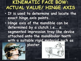 KINEMATIC FACE BOW:
ACTUAL VALUE/ HINGE AXIS
• It is used to determine and locate the
exact hinge axis points.
• Hinge axis of the mandible can be
determined by a clutch i.e., a
segmented impression tray like device
attached onto the mandibular teeth
with a suitable rigid material such as
impression plaster.
Orientation Relation 86
 