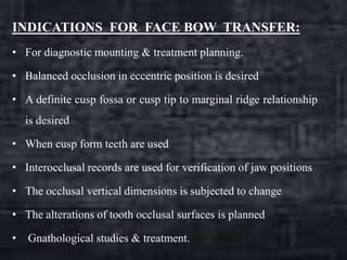 INDICATIONS FOR FACE BOW TRANSFER:
• For diagnostic mounting & treatment planning.
• Balanced occlusion in eccentric position is desired
• A definite cusp fossa or cusp tip to marginal ridge relationship
is desired
• When cusp form teeth are used
• Interocclusal records are used for verification of jaw positions
• The occlusal vertical dimensions is subjected to change
• The alterations of tooth occlusal surfaces is planned
• Gnathological studies & treatment.
 